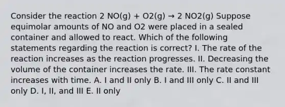 Consider the reaction 2 NO(g) + O2(g) → 2 NO2(g) Suppose equimolar amounts of NO and O2 were placed in a sealed container and allowed to react. Which of the following statements regarding the reaction is correct? I. The rate of the reaction increases as the reaction progresses. II. Decreasing the volume of the container increases the rate. III. The rate constant increases with time. A. I and II only B. I and III only C. II and III only D. I, II, and III E. II only