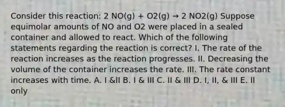 Consider this reaction: 2 NO(g) + O2(g) → 2 NO2(g) Suppose equimolar amounts of NO and O2 were placed in a sealed container and allowed to react. Which of the following statements regarding the reaction is correct? I. The rate of the reaction increases as the reaction progresses. II. Decreasing the volume of the container increases the rate. III. The rate constant increases with time. A. I &II B. I & III C. II & III D. I, II, & III E. II only