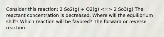 Consider this reaction; 2 So2(g) + O2(g) 2 So3(g) The reactant concentration is decreased. Where will the equilibrium shift? Which reaction will be favored? The forward or reverse reaction