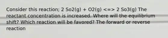 Consider this reaction; 2 So2(g) + O2(g) 2 So3(g) The reactant concentration is increased. Where will the equilibrium shift? Which reaction will be favored? The forward or reverse reaction