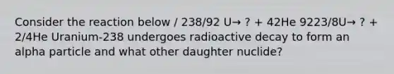 Consider the reaction below / 238/92 U→ ? + 42He 9223/8U→ ? + 2/4He Uranium-238 undergoes radioactive decay to form an alpha particle and what other daughter nuclide?