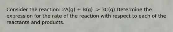 Consider the reaction: 2A(g) + B(g) -> 3C(g) Determine the expression for the rate of the reaction with respect to each of the reactants and products.