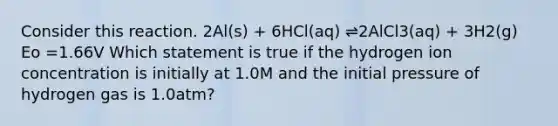 Consider this reaction. 2Al(s) + 6HCl(aq) ⇌2AlCl3(aq) + 3H2(g) Eo =1.66V Which statement is true if the hydrogen ion concentration is initially at 1.0M and the initial pressure of hydrogen gas is 1.0atm?