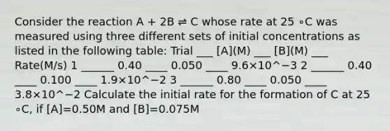 Consider the reaction A + 2B ⇌ C whose rate at 25 ∘C was measured using three different sets of initial concentrations as listed in the following table: Trial ___ [A](M) ___ [B](M) ___ Rate(M/s) 1 ______ 0.40 ____ 0.050 ____ 9.6×10^−3 2 ______ 0.40 ____ 0.100 ____ 1.9×10^−2 3 ______ 0.80 ____ 0.050 ____ 3.8×10^−2 Calculate the initial rate for the formation of C at 25 ∘C, if [A]=0.50M and [B]=0.075M