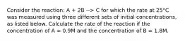 Consider the reaction: A + 2B --> C for which the rate at 25°C was measured using three different sets of initial concentrations, as listed below. Calculate the rate of the reaction if the concentration of A = 0.9M and the concentration of B = 1.8M.