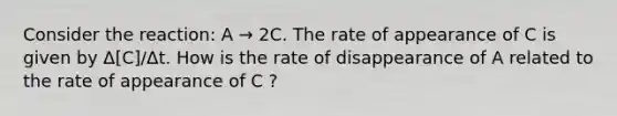 Consider the reaction: A → 2C. The rate of appearance of C is given by Δ[C]/Δt. How is the rate of disappearance of A related to the rate of appearance of C ?