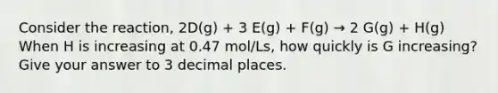 Consider the reaction, 2D(g) + 3 E(g) + F(g) → 2 G(g) + H(g) When H is increasing at 0.47 mol/Ls, how quickly is G increasing? Give your answer to 3 decimal places.