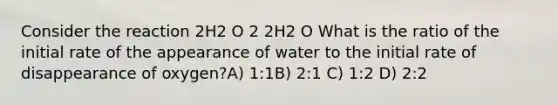 Consider the reaction 2H2 O 2 2H2 O What is the ratio of the initial rate of the appearance of water to the initial rate of disappearance of oxygen?A) 1:1B) 2:1 C) 1:2 D) 2:2