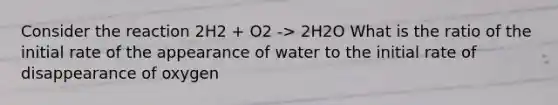 Consider the reaction 2H2 + O2 -> 2H2O What is the ratio of the initial rate of the appearance of water to the initial rate of disappearance of oxygen