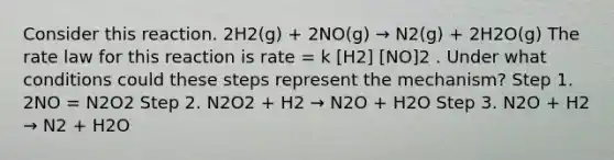 Consider this reaction. 2H2(g) + 2NO(g) → N2(g) + 2H2O(g) The rate law for this reaction is rate = k [H2] [NO]2 . Under what conditions could these steps represent the mechanism? Step 1. 2NO = N2O2 Step 2. N2O2 + H2 → N2O + H2O Step 3. N2O + H2 → N2 + H2O