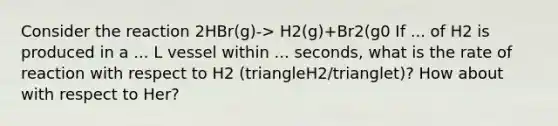 Consider the reaction 2HBr(g)-> H2(g)+Br2(g0 If ... of H2 is produced in a ... L vessel within ... seconds, what is the rate of reaction with respect to H2 (triangleH2/trianglet)? How about with respect to Her?