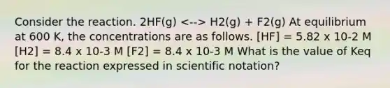 Consider the reaction. 2HF(g) H2(g) + F2(g) At equilibrium at 600 K, the concentrations are as follows. [HF] = 5.82 x 10-2 M [H2] = 8.4 x 10-3 M [F2] = 8.4 x 10-3 M What is the value of Keq for the reaction expressed in scientific notation?