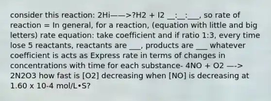 consider this reaction: 2Hi——>?H2 + I2 __:__:___, so rate of reaction = In general, for a reaction, (equation with little and big letters) rate equation: take coefficient and if ratio 1:3, every time lose 5 reactants, reactants are ___, products are ___ whatever coefficient is acts as Express rate in terms of changes in concentrations with time for each substance- 4NO + O2 —-> 2N2O3 how fast is [O2] decreasing when [NO] is decreasing at 1.60 x 10-4 mol/L•S?