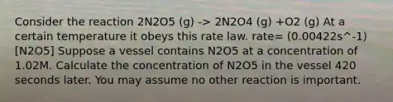 Consider the reaction 2N2O5 (g) -> 2N2O4 (g) +O2 (g) At a certain temperature it obeys this rate law. rate= (0.00422s^-1)[N2O5] Suppose a vessel contains N2O5 at a concentration of 1.02M. Calculate the concentration of N2O5 in the vessel 420 seconds later. You may assume no other reaction is important.