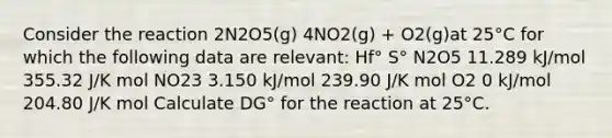 Consider the reaction 2N2O5(g) 4NO2(g) + O2(g)at 25°C for which the following data are relevant: Hf° S° N2O5 11.289 kJ/mol 355.32 J/K mol NO23 3.150 kJ/mol 239.90 J/K mol O2 0 kJ/mol 204.80 J/K mol Calculate DG° for the reaction at 25°C.