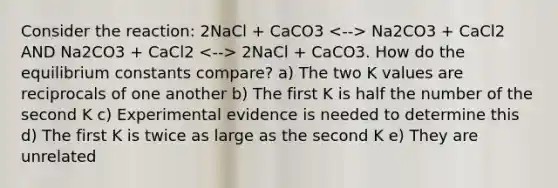 Consider the reaction: 2NaCl + CaCO3 Na2CO3 + CaCl2 AND Na2CO3 + CaCl2 2NaCl + CaCO3. How do the equilibrium constants compare? a) The two K values are reciprocals of one another b) The first K is half the number of the second K c) Experimental evidence is needed to determine this d) The first K is twice as large as the second K e) They are unrelated