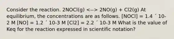 Consider the reaction. 2NOCl(g) 2NO(g) + Cl2(g) At equilibrium, the concentrations are as follows. [NOCl] = 1.4 ´ 10-2 M [NO] = 1.2 ´ 10-3 M [Cl2] = 2.2 ´ 10-3 M What is the value of Keq for the reaction expressed in scientific notation?