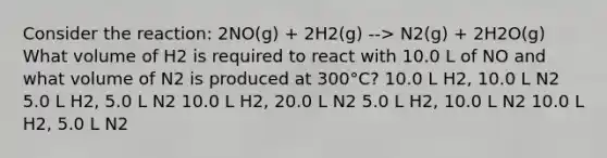 Consider the reaction: 2NO(g) + 2H2(g) --> N2(g) + 2H2O(g) What volume of H2 is required to react with 10.0 L of NO and what volume of N2 is produced at 300°C? 10.0 L H2, 10.0 L N2 5.0 L H2, 5.0 L N2 10.0 L H2, 20.0 L N2 5.0 L H2, 10.0 L N2 10.0 L H2, 5.0 L N2