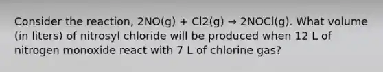 Consider the reaction, 2NO(g) + Cl2(g) → 2NOCl(g). What volume (in liters) of nitrosyl chloride will be produced when 12 L of nitrogen monoxide react with 7 L of chlorine gas?