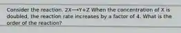 Consider the reaction. 2X⟶Y+Z When the concentration of X is doubled, the reaction rate increases by a factor of 4. What is the order of the reaction?