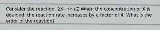 Consider the reaction. 2X⟶Y+Z When the concentration of X is doubled, the reaction rate increases by a factor of 4. What is the order of the reaction?