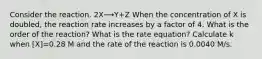 Consider the reaction. 2X⟶Y+Z When the concentration of X is doubled, the reaction rate increases by a factor of 4. What is the order of the reaction? What is the rate equation? Calculate k when [X]=0.28 M and the rate of the reaction is 0.0040 M/s.