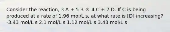 Consider the reaction, 3 A + 5 B ® 4 C + 7 D. If C is being produced at a rate of 1.96 mol/L s, at what rate is [D] increasing? -3.43 mol/L s 2.1 mol/L s 1.12 mol/L s 3.43 mol/L s