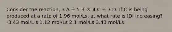 Consider the reaction, 3 A + 5 B ® 4 C + 7 D. If C is being produced at a rate of 1.96 mol/Ls, at what rate is IDI increasing? -3.43 mol/L s 1.12 mol/Ls 2.1 mol/Ls 3.43 mol/Ls