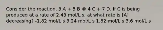 Consider the reaction, 3 A + 5 B ® 4 C + 7 D. If C is being produced at a rate of 2.43 mol/L s, at what rate is [A] decreasing? -1.82 mol/L s 3.24 mol/L s 1.82 mol/L s 3.6 mol/L s