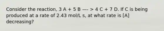 Consider the reaction, 3 A + 5 B —- > 4 C + 7 D. If C is being produced at a rate of 2.43 mol/L s, at what rate is [A] decreasing?