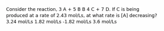 Consider the reaction, 3 A + 5 B B 4 C + 7 D. If C is being produced at a rate of 2.43 mol/Ls, at what rate is [A] decreasing? 3.24 mol/Ls 1.82 mol/Ls -1.82 mol/Ls 3.6 mol/Ls