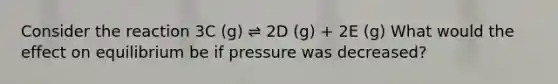 Consider the reaction 3C (g) ⇌ 2D (g) + 2E (g) What would the effect on equilibrium be if pressure was decreased?