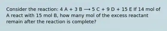 Consider the reaction: 4 A + 3 B ⟶ 5 C + 9 D + 15 E If 14 mol of A react with 15 mol B, how many mol of the excess reactant remain after the reaction is complete?