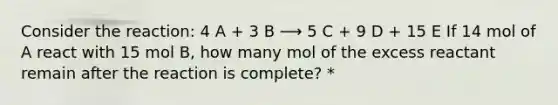 Consider the reaction: 4 A + 3 B ⟶ 5 C + 9 D + 15 E If 14 mol of A react with 15 mol B, how many mol of the excess reactant remain after the reaction is complete? *