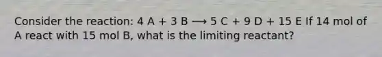 Consider the reaction: 4 A + 3 B ⟶ 5 C + 9 D + 15 E If 14 mol of A react with 15 mol B, what is the limiting reactant?