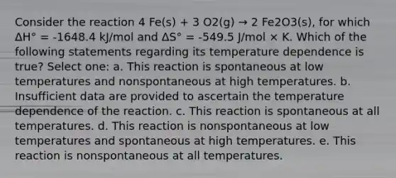 Consider the reaction 4 Fe(s) + 3 O2(g) → 2 Fe2O3(s), for which ΔH° = -1648.4 kJ/mol and ΔS° = -549.5 J/mol × K. Which of the following statements regarding its temperature dependence is true? Select one: a. This reaction is spontaneous at low temperatures and nonspontaneous at high temperatures. b. Insufficient data are provided to ascertain the temperature dependence of the reaction. c. This reaction is spontaneous at all temperatures. d. This reaction is nonspontaneous at low temperatures and spontaneous at high temperatures. e. This reaction is nonspontaneous at all temperatures.