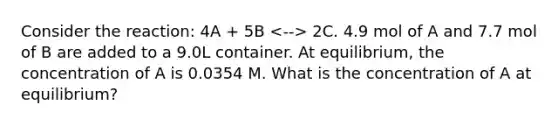 Consider the reaction: 4A + 5B 2C. 4.9 mol of A and 7.7 mol of B are added to a 9.0L container. At equilibrium, the concentration of A is 0.0354 M. What is the concentration of A at equilibrium?