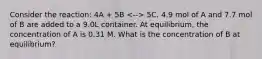 Consider the reaction: 4A + 5B 5C. 4.9 mol of A and 7.7 mol of B are added to a 9.0L container. At equilibrium, the concentration of A is 0.31 M. What is the concentration of B at equilibrium?