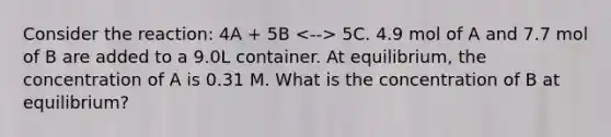 Consider the reaction: 4A + 5B 5C. 4.9 mol of A and 7.7 mol of B are added to a 9.0L container. At equilibrium, the concentration of A is 0.31 M. What is the concentration of B at equilibrium?