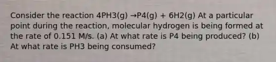 Consider the reaction 4PH3(g) →P4(g) + 6H2(g) At a particular point during the reaction, molecular hydrogen is being formed at the rate of 0.151 M/s. (a) At what rate is P4 being produced? (b) At what rate is PH3 being consumed?