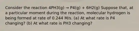 Consider the reaction 4PH3(g) → P4(g) + 6H2(g) Suppose that, at a particular moment during the reaction, molecular hydrogen is being formed at rate of 0.244 M/s. (a) At what rate is P4 changing? (b) At what rate is PH3 changing?