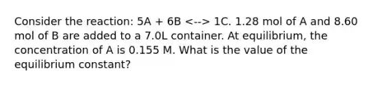 Consider the reaction: 5A + 6B 1C. 1.28 mol of A and 8.60 mol of B are added to a 7.0L container. At equilibrium, the concentration of A is 0.155 M. What is the value of the equilibrium constant?