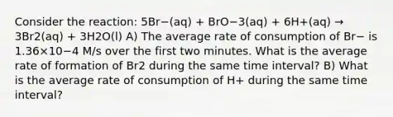 Consider the reaction: 5Br−(aq) + BrO−3(aq) + 6H+(aq) → 3Br2(aq) + 3H2O(l) A) The average rate of consumption of Br− is 1.36×10−4 M/s over the first two minutes. What is the average rate of formation of Br2 during the same time interval? B) What is the average rate of consumption of H+ during the same time interval?