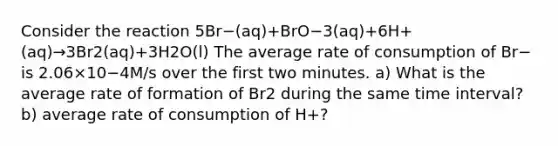 Consider the reaction 5Br−(aq)+BrO−3(aq)+6H+(aq)→3Br2(aq)+3H2O(l) The average rate of consumption of Br− is 2.06×10−4M/s over the first two minutes. a) What is the average rate of formation of Br2 during the same <a href='https://www.questionai.com/knowledge/kistlM8mUs-time-interval' class='anchor-knowledge'>time interval</a>? b) average rate of consumption of H+?