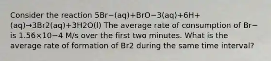 Consider the reaction 5Br−(aq)+BrO−3(aq)+6H+(aq)→3Br2(aq)+3H2O(l) The average rate of consumption of Br− is 1.56×10−4 M/s over the first two minutes. What is the average rate of formation of Br2 during the same time interval?