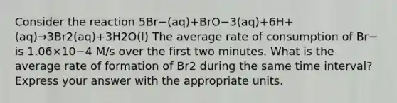 Consider the reaction 5Br−(aq)+BrO−3(aq)+6H+(aq)→3Br2(aq)+3H2O(l) The average rate of consumption of Br− is 1.06×10−4 M/s over the first two minutes. What is the average rate of formation of Br2 during the same time interval? Express your answer with the appropriate units.