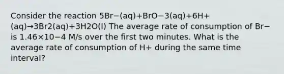 Consider the reaction 5Br−(aq)+BrO−3(aq)+6H+(aq)→3Br2(aq)+3H2O(l) The average rate of consumption of Br− is 1.46×10−4 M/s over the first two minutes. What is the average rate of consumption of H+ during the same <a href='https://www.questionai.com/knowledge/kistlM8mUs-time-interval' class='anchor-knowledge'>time interval</a>?