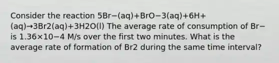 Consider the reaction 5Br−(aq)+BrO−3(aq)+6H+(aq)→3Br2(aq)+3H2O(l) The average rate of consumption of Br− is 1.36×10−4 M/s over the first two minutes. What is the average rate of formation of Br2 during the same time interval?