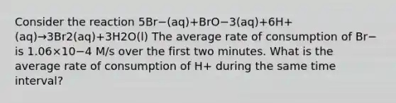 Consider the reaction 5Br−(aq)+BrO−3(aq)+6H+(aq)→3Br2(aq)+3H2O(l) The average rate of consumption of Br− is 1.06×10−4 M/s over the first two minutes. What is the average rate of consumption of H+ during the same time interval?