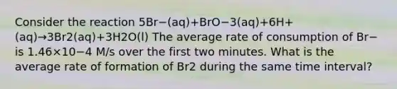 Consider the reaction 5Br−(aq)+BrO−3(aq)+6H+(aq)→3Br2(aq)+3H2O(l) The average rate of consumption of Br− is 1.46×10−4 M/s over the first two minutes. What is the average rate of formation of Br2 during the same time interval?